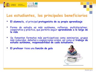 Los estudiantes, los principales beneficiarios
 El alumno/a, el principal protagonista de su propio aprendizaje
 Forma de estudio es más autónoma, reflexiva, multidisciplinar,
cooperativa y práctica, que permite seguir aprendiendo a lo largo de
la vida
 Se fomentan formatos más participativos como seminarios, grupos
más reducidos, debates o exposiciones orales, así como el trabajo de
estudio autónomo, responsabilidad de cada estudiante.
 El profesor tiene una función de guía
 