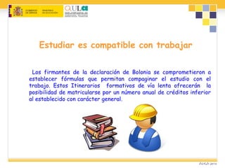 Estudiar es compatible con trabajar
Los firmantes de la declaración de Bolonia se comprometieron a
establecer fórmulas que permitan compaginar el estudio con el
trabajo. Estos Itinerarios formativos de vía lenta ofrecerán la
posibilidad de matricularse por un número anual de créditos inferior
al establecido con carácter general.
 