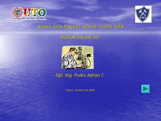 NUEVA VIDA PARA EL ACEITE 15W40 YPFB

         MOTOR MB OM 447




       Dpl. Ing. Pedro Adrián C.


            Oruro, Octubre de 2005
 