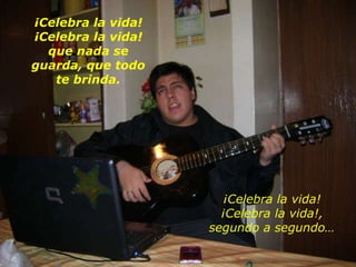 ¡Celebra la vida! ¡Celebra la vida! que nada se guarda, que todo te brinda. ¡Celebra la vida! ¡Celebra la vida!, segundo a segundo… 