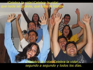 ¡Celebra la vida!¡Celebra la vida! que nada se guarda, que todo te brinda. ¡¡Celebra la vida!¡Celebra la vida!, segundo a segundo y todos los días. 