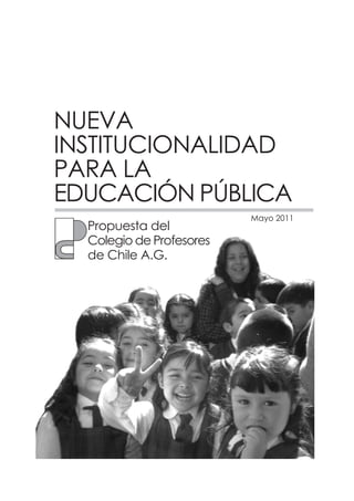 NUEVA
INSTITUCIONALIDAD
PARA LA
EDUCACIÓN PÚBLICA
                          Mayo 2011
  Propuesta del
  Colegio de Profesores
  de Chile A.G.
 