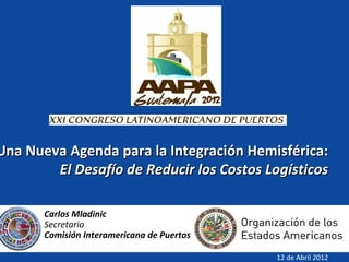 Una Nueva Agenda para la Integración Hemisférica:
        El Desafío de Reducir los Costos Logísticos

       Carlos Mladinic
       Secretario
       Comisión Interamericana de Puertos

                                            12 de Abril 2012
 