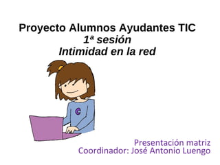 Proyecto Alumnos Ayudantes TIC
1ª sesión
Intimidad en la red
Presentación matriz
Coordinador: José Antonio Luengo
 