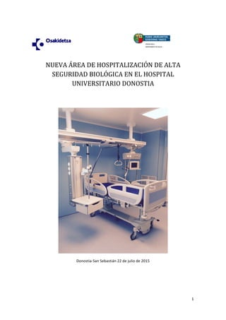 1	
  
	
  
	
  	
  	
  	
  	
  	
  	
  	
  	
  	
  	
  	
  	
  	
  	
  	
  	
  	
  	
  	
  	
  	
  	
  	
  	
  	
  	
  	
  	
  	
  	
  	
  	
   	
  
NUEVA	
  ÁREA	
  DE	
  HOSPITALIZACIÓN	
  DE	
  ALTA	
  
SEGURIDAD	
  BIOLÓGICA	
  EN	
  EL	
  HOSPITAL	
  
UNIVERSITARIO	
  DONOSTIA	
  
	
  
	
  
	
  
Donostia-­‐San	
  Sebastián	
  22	
  de	
  julio	
  de	
  2015	
  
	
  
	
  
	
  
 