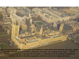 Para la construcción del Parlamento se emplearon numerosas innovaciones técnicas: grúas
móviles, andamios y encofrados giratorios movidos con máquinas de vapor... Todo el
edificio se construyó a prueba de incendios. La estructura de la cubierta consiste en
cerchas de hierro fundido apoyadas sobre los muros de carga exteriores.
 