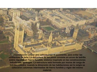 La calefacción es por aire caliente bajo el pavimento, para evitar las
chimeneas de leña. La estructura de los pisos consiste en arcos de ladrillo
sobre viguetas de hierro fundido, sistema inspirado en las construcciones
industriales ignífugas. La estructura está formada por muros de carga de
ladrillo y piedra; cuando la dimensión de las habitaciones así lo exigía se
colocaron columnas intermedias de hierro fundido y vigas del mismo
material.
 