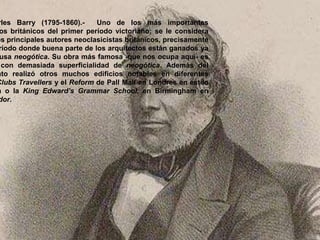 rles Barry (1795-1860).- Uno de los más importantes
os británicos del primer período victoriano; se le considera
os principales autores neoclasicistas británicos, precisamente
ríodo donde buena parte de los arquitectos están ganados ya
usa neogótica. Su obra más famosa -que nos ocupa aquí- es
con demasiada superficialidad de neogótica. Además del
nto realizó otros muchos edificios notables en diferentes
Clubs Travellers y el Reform de Pall Mall en Londres en estilo
a o la King Edward’s Grammar School, en Birmingham en
dor.
 