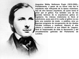 Augustus Welby Nothmore Pugin (1812-1852).-
Posiblemente, a pesar de su breve vida fue el
arquitecto más influyente de la época victoriana;
hijo de otro famoso arquitecto, de quien tomó el
amor por el gótico. Fue también uno de los
grandes teóricos de la arquitectura gótica en
Inglaterra. Su intenso misticismo lo llevó al
catolicismo, pues para él la vuelta al gótico no era
sólo una cuestión de moda o estética, sino un
riguroso programa de recuperación de los ideales
morales cristiano y medieval. Atacará el arte
clásico y académico al que tildará de “pagano.
Será el responsable de toda la decoración y del
amueblamiento goticista del Parlamento de
Londres.
 