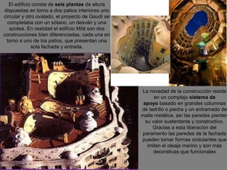 El edificio consta de seis plantas de altura
dispuestas en torno a dos patios interiores uno
circular y otro ovalado, el proyecto de Gaudí se
completaba con un sótano, un desván y una
azotea. En realidad el edificio Milá son dos
construcciones bien diferenciadas, cada una en
torno a uno de los patios, que presentan una
sola fachada y entrada.
La novedad de la construcción reside
en un complejo sistema de
apoyo basado en grandes columnas
de ladrillo o piedra y un entramado de
malla metálica, así las paredes pierden
su valor sustentante y constructivo.
Gracias a esta liberación del
paramento las paredes de la fachada
pueden tomar formas ondulantes que
imitan el oleaje marino y son más
decorativas que funcionales
 