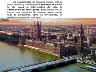Las peculiaridades de Inglaterra durante toda la
época moderna y contemporánea, facilitaron el que en
la isla nunca se interrumpiera del todo la
construcción en estilo gótico, pues incluso en las
épocas más dominantes del lenguaje clásico, ciertos
tipos de edificaciones, como las universitarias, se
prefirieron en este estilo tradicional.
 