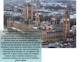 En la Inglaterra de la revolución industrial el
retorno al gótico se fundamentará en:
-razones de tipo económico (las construcciones
de Iglesias góticas eran más baratas y rápidas).
-de tipo social: se considera necesario un
programa de construcción de cientos de iglesias
en las nuevas barriadas obreras que traten de
recuperar a las masas de costumbres inmorales
y socialmente cada vez más reivindicativas
- Razones ético-morales: en la Inglaterra del
siglo XIX, el gran Imperio había de fundarse
sobre la vieja moralidad anglicana cuya
expresión estética más obvia era la tradición
gótica inglesa
 