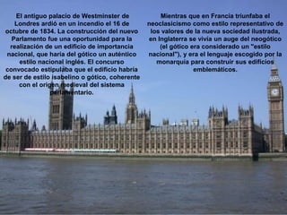 El antiguo palacio de Westminster de
Londres ardió en un incendio el 16 de
octubre de 1834. La construcción del nuevo
Parlamento fue una oportunidad para la
realización de un edificio de importancia
nacional, que haría del gótico un auténtico
estilo nacional inglés. El concurso
convocado estipulaba que el edificio habría
de ser de estilo isabelino o gótico, coherente
con el origen medieval del sistema
parlamentario.
Mientras que en Francia triunfaba el
neoclasicismo como estilo representativo de
los valores de la nueva sociedad ilustrada,
en Inglaterra se vivía un auge del neogótico
(el gótico era considerado un "estilo
nacional"), y era el lenguaje escogido por la
monarquía para construir sus edificios
emblemáticos.
 