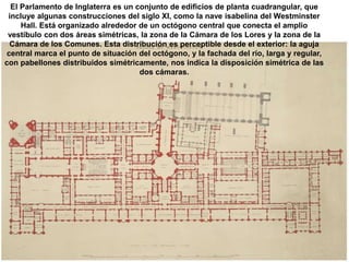 El Parlamento de Inglaterra es un conjunto de edificios de planta cuadrangular, que
incluye algunas construcciones del siglo XI, como la nave isabelina del Westminster
Hall. Está organizado alrededor de un octógono central que conecta el amplio
vestíbulo con dos áreas simétricas, la zona de la Cámara de los Lores y la zona de la
Cámara de los Comunes. Esta distribución es perceptible desde el exterior: la aguja
central marca el punto de situación del octógono, y la fachada del río, larga y regular,
con pabellones distribuidos simétricamente, nos indica la disposición simétrica de las
dos cámaras.
 