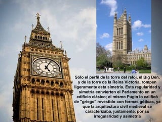 Sólo el perfil de la torre del reloj, el Big Ben,
y de la torre de la Reina Victoria, rompen
ligeramente esta simetría. Esta regularidad y
simetría convierten el Parlamento en un
edificio clásico; el mismo Pugin lo calificó
de "griego" revestido con formas góticas, ya
que la arquitectura civil medieval se
caracterizaba, justamente, por su
irregularidad y asimetría
 