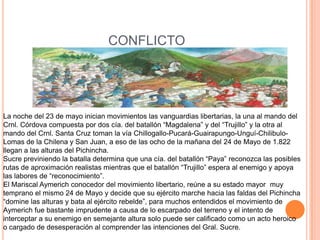 CONFLICTO La noche del 23 de mayo inician movimientos las vanguardias libertarias, la una al mando del Crnl. Córdova compuesta por dos cía. del batallón “Magdalena” y del “Trujillo” y la otra al mando del Crnl. Santa Cruz toman la vía Chillogallo-Pucará-Guairapungo-Unguí-Chilibulo-Lomas de la Chilena y San Juan, a eso de las ocho de la mañana del 24 de Mayo de 1.822 llegan a las alturas del Pichincha.Sucre previniendo la batalla determina que una cía. del batallón “Paya” reconozca las posibles rutas de aproximación realistas mientras que el batallón “Trujillo” espera al enemigo y apoya las labores de “reconocimiento”.El Mariscal Aymerich conocedor del movimiento libertario, reúne a su estado mayor  muy temprano el mismo 24 de Mayo y decide que su ejército marche hacia las faldas del Pichincha “domine las alturas y bata al ejército rebelde”, para muchos entendidos el movimiento de Aymerich fue bastante imprudente a causa de lo escarpado del terreno y el intento de interceptar a su enemigo en semejante altura solo puede ser calificado como un acto heroico o cargado de desesperación al comprender las intenciones del Gral. Sucre.