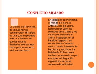 Conflicto armadoEn la Batalla de Pichincha, al mando del general Antonio José de Sucre, lucharon con valor los soldados de la Costa y los de las provincias de la Sierra, integrados en el batallón Yaguachi, en donde Abdón Calderón dejó su huella indeleble de heroísmo y sacrificio. La Batalla de Pichincha es también muestra de lo que es capaz la integración regional por la causa suprema de la libertad.La Batalla de Pichincha, de la cual hoy se conmemoran 188 años, es una guía inspiradora ante la evidencia de que las causas libertarias son la mejor razón para el esfuerzo vital y el heroísmo.