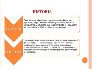 HISTORIA Para derrotar a las tropas realistas, comandadas por Aymerich, se juntaron fuerzas neogranadinas, soldados venezolanos y refuerzos que llegaron desde el Perú, entre los que habían soldados chilenos y argentinos.Gestas libertarias, como la ocurrida hace 188 años en las faldas del Pichincha, deben ser inspiración permanente para los pueblos y los gobernantes, a fin de seguir luchando por preservar la unidad nacional y propiciar la construcción de un mejor Ecuador, uno más justo y más equitativo, en donde rijan las libertades.