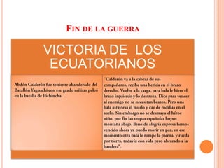 Fin de la guerra “Calderón va a la cabeza de sus compañeros, recibe una herida en el brazo derecho. Vuelve a la carga, otra bala le hiere el brazo izquierdo y lo destroza. Dice para vencer al enemigo no se necesitan brazos. Pero una bala atraviesa el muslo y cae de rodillas en el suelo. Sin embargo no se desmaya el héroe niño, por fin las tropas españolas huyen montaña abajo, lleno de alegría expresa hemos vencido ahora ya puedo morir en paz, en ese momento otra bala le rompe la pierna, y rueda por tierra, todavía con vida pero abrazado a la bandera”.Abdón Calderón fue teniente abanderado del Batallón Yaguachi con ese grado militar peleó en la batalla de Pichincha.