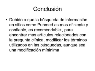 Conclusión
• Debido a que la búsqueda de información
en sitios como Pubmed es mas eficiente y
confiable, es recomendable , para
encontrar mas artículos relacionados con
la pregunta clínica, modificar los términos
utilizados en las búsquedas, aunque sea
una modificación míninima
 
