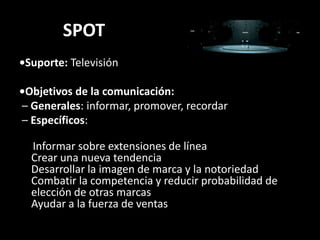 SPOT•Suporte:Televisión•Objetivos de la comunicación:  – Generales: informar, promover, recordar– Específicos:Informarsobreextensiones de líneaCrearunanuevatendenciaDesarrollar la imagen de marca y la notoriedadCombatir la competencia y reducirprobabilidad de elección de otrasmarcasAyudar a la fuerza de ventas