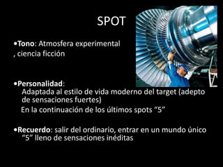 SPOT•Tono: Atmosferaexperimental, cienciaficción•Personalidad:Adaptada al estilo de vidamoderno del target (adepto de sensacionesfuertes)    En la continuación de los últimos spots “5”•Recuerdo: salir del ordinario, entrar en unmundoúnico “5” lleno de sensacionesinéditas