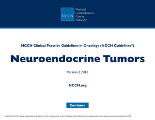 NCCN Clinical Practice Guidelines in Oncology (NCCN Guidelines®
)
Neuroendocrine Tumors
Version 2.2016
Continue
NCCN.org
Version 2.2016, 05/25/16 © National Comprehensive Cancer Network, Inc. 2016, All rights reserved. The NCCN Guidelines®
and this illustration may not be reproduced in any form without the express written permission of NCCN®
.
 