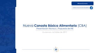 Nueva Canasta Básica Alimentaria (CBA)
Presentación Técnica | Propuesta de INE
#NuevaCanasta
Instituto Nacional de Estadística
Guatemala, octubre de 2017
 