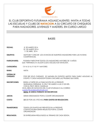 EL CLUB DEPORTIVO FUTURAMA AGUASCALIENTES INVITA A TODAS
LAS ESCUELAS Y CLUBS DE NATACION A SU CIRCUITO DE CHEQUEOS
PARA NADADORES JUVENILES Y MASTERS, EN CURSO LARGO

BASES
FECHAS:

8 DE MARZO 2014
22 DE MARZO 2014
5 DE ABRIL 2014

OBJETIVO:

MOTIVAR Y CHECAR LOS AVANCES DE NUESTROS NADADORES PARA LAS FUTURAS
COMPETENCIAS.

PARTICIPANTES:
CATEGORÍAS:
RAMA:
SISTEMA DE
CHEQUEO:
INSCRIPCIONES:

PODRÁN PARTICIPAR TODOS LOS NADADORES MAYORES DE 13 AÑOS
QUE PERTENEZCA A ALGÚN CLUB O ESCUELA DE NATACIÓN.
13-14,15-16,17-18,19 Y MAYORES
MIXTA
POR SER SOLO CHEQUEO SE NADARA EN EVENTOS MIXTOS PARA DARLE AGILIDAD AL
EVENTO Y CADA NADADOR PODRA CHECARSE LAS PRUEBAS QUE DESEE.
SERÁN A PARTIR DE LA PUBLICACIÓN DE LA PRESENTE
QUEDARAN CERRADAS EL DÍA 7 DE MARZO A LAS 21:00 HRS.
CON EL PROF. ERICK CANDELAS
EN EL ÁREA DE NATACION DEL CLUB FUTURAMA O AL CORREO
juanito73candelas@hotmail.com
NOTA: SE ANEXA FORMATO DE INSCRIPCION

JUECES:

SERAN DESIGNADOS POR EL COMITÉ ORGANIZADOR

COSTO:

$80.00 POR LAS 3 FECHAS (PARA GASTOS DE REALIZACION)

TRANSITORIOS:

TODOS LOS PUNTOS NO PREVISTOS EN LA PRESENTE
CONVOCATORIA SERÁN RESUELTOS POR EL COMITÉ
ORGANIZADOR.

RESULTADOS:

SE ENTREGARAN RESULTADOS AL TERMINO DE CADA SESION.

 