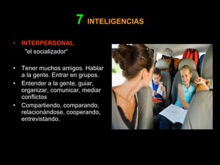7   INTELIGENCIAS INTERPERSONAL    "el socializador“ Tener muchos amigos. Hablar a la gente. Entrar en grupos. Entender a la gente, guiar, organizar, comunicar, mediar conflictos Compartiendo, comparando, relacionándose, cooperando, entrevistando. 