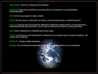 Deontología : Ciencia o tratado de los deberes. Ontología : Parte de la metafísica que trata del ser en general y sus propiedades    trascendentales. Rol : Función que alguien o algo cumple. Guión : Escrito breve y ordenado con ideas o cosas de guía para un determinado fin. Ciencia:   Conjunto de conocimientos obtenidos mediante la observación y el razonamiento, sistemáticamente estructurados y de los que se deducen principios y leyes generales.  Arte:   Virtud, disposición y habilidad para hacer algo.  Teoría:  La Teoría es una organización coherente de conceptos que se propone explicar, dar cuenta de la realidad.   Educación:   Acción y efecto de educar.  Estética:  Es una disciplina destinada a estudiar la cultura estética en una sociedad. 