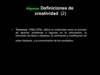 Algunas  Definiciones de  creatividad  (2) Torrance  (1962,1970), define la creatividad como el proceso de apreciar problemas o lagunas en la información, la formación de ideas o hipótesis, la verificación y modificación de estas hipótesis, y la comunicación de los resultados.   