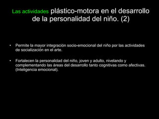 Las actividades  plástico-motora en el desarrollo de la personalidad del niño. (2) Permite la mayor integración socio-emocional del niño por las actividades de socialización en el arte. Fortalecen la personalidad del niño, joven y adulto, nivelando y complementando las áreas del desarrollo tanto cognitivas como afectivas. (Inteligencia emocional). 