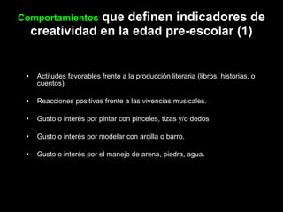 Comportamientos  que definen indicadores de creatividad en la edad pre-escolar (1) Actitudes favorables frente a la producción literaria (libros, historias, o cuentos). Reacciones positivas frente a las vivencias musicales. Gusto o interés por pintar con pinceles, tizas y/o dedos. Gusto o interés por modelar con arcilla o barro. Gusto o interés por el manejo de arena, piedra, agua. 