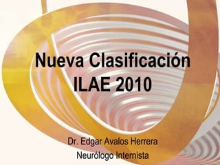 Nueva Clasificación ILAE 2010 Dr. Edgar Avalos Herrera Neurólogo Internista 