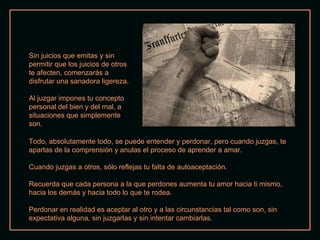 Sin juicios que emitas y sin permitir que los juicios de otros te afecten, comenzarás a disfrutar una sanadora ligereza. Al juzgar impones tu concepto personal del bien y del mal, a situaciones que simplemente son.  Todo, absolutamente todo, se puede entender y perdonar, pero cuando juzgas, te apartas de la comprensión y anulas el proceso de aprender a amar. Cuando juzgas a otros, sólo reflejas tu falta de autoaceptación. Recuerda que cada persona a la que perdones aumenta tu amor hacia ti mismo, hacia los demás y hacia todo lo que te rodea. Perdonar en realidad es aceptar al otro y a las circunstancias tal como son, sin expectativa alguna, sin juzgarlas y sin intentar cambiarlas. 