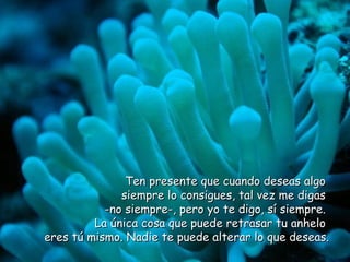 Ten presente que cuando deseas algo  siempre lo consigues, tal vez me digas  -no siempre-, pero yo te digo, sí siempre.  La única cosa que puede retrasar tu anhelo  eres tú mismo. Nadie te puede alterar lo que deseas.  