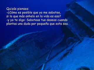 Quizás pienses:  -¿Cómo es posible que yo me sabotee,  si lo que más anhelo en la vida es eso? y yo te digo: Saboteas tus deseos cuando  plantas una duda por pequeña que esta sea.  