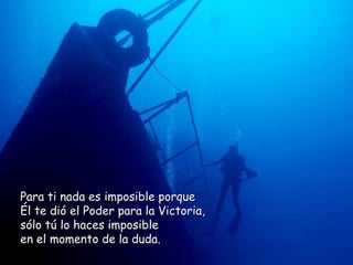 Para ti nada es imposible porque  Él te dió el Poder para la Victoria,  sólo tú lo haces imposible  en el momento de la duda.  