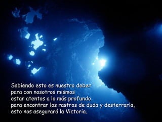 Sabiendo esto es nuestro deber  para con nosotros mismos  estar atentos a lo más profundo  para encontrar los rastros de duda y desterrarla, esto nos asegurará la Victoria.  