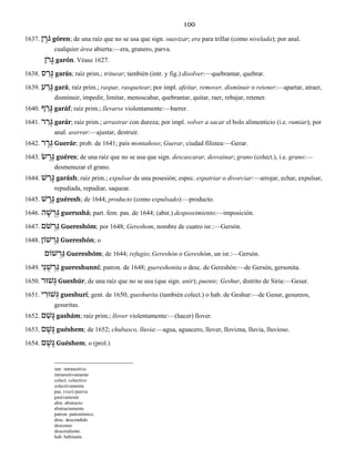 100
1637. ן ֶֹרגּ góren; de una raíz que no se usa que sign. suavizar; era para trillar (como nivelada); por anal.
cualquier área abierta:—era, granero, parva.
ֹןר ָגּ garón. Véase 1627.
1638. ס ַר ָגּ garás; raíz prim.; triturar; también (intr. y fig.) disolver:—quebrantar, quebrar.
1639. ע ַר ָגּ gará; raíz prim.; raspar, rasquetear; por impl. afeitar, remover, disminuir o retener:—apartar, atraer,
disminuir, impedir, limitar, menoscabar, quebrantar, quitar, raer, rebajar, retener.
1640. ף ַר ָגּ garáf; raíz prim.; llevarse violentamente:—barrer.
1641. ר ַר ָגּ garár; raíz prim.; arrastrar con dureza; por impl. volver a sacar el bolo alimenticio (i.e. rumiar); por
anal. aserrar:—ajustar, destruir.
1642. ר ָר ְגּ Guerár; prob. de 1641; país montañoso; Guerar, ciudad filistea:—Gerar.
1643. שׂ ֶר ֶגּ guéres; de una raíz que no se usa que sign. descascarar, desvainar; grano (colect.), i.e. grano:—
desmenuzar el grano.
1644. שׁ ַר ָגּ garásh; raíz prim.; expulsar de una posesión; espec. expatriar o divorciar:—arrojar, echar, expulsar,
repudiada, repudiar, saquear.
1645. שׁ ֶר ֶגּ guéresh; de 1644; producto (como expulsado):—producto.
1646. ה ָשׁ ֻר ְגּ guerushá; part. fem. pas. de 1644; (abst.) desposeimiento:—imposición.
1647. ֹםשׁ ְר ֵגּ Guereshóm; por 1648; Gereshom, nombre de cuatro isr.:—Gersón.
1648. שׁוֹן ְר ֵגּ Guereshón; o
שׁוֹם ְר ֵגּ Guereshóm; de 1644; refugio; Gereshón o Gereshóm, un isr.:—Gersón.
1649. יִנּ ֻשׁ ְר ֵגּ guereshunní; patron. de 1648; guereshonita o desc. de Gereshón:—de Gersón, gersonita.
1650. שׁוּר ְגּ Gueshúr; de una raíz que no se usa (que sign. unir); puente; Geshur, distrito de Siria:—Gesur.
1651. י ִשׁוּר ְגּ gueshurí; gent. de 1650; gueshurita (también colect.) o hab. de Geshur:—de Gesur, gesureos,
gesuritas.
1652. ם ַשׁ ָגּ gashám; raíz prim.; llover violentamente:—(hacer) llover.
1653. ם ֶשׁ ֶגּ guéshem; de 1652; chubasco, lluvia:—agua, aguacero, llover, llovizna, lluvia, lluvioso.
1654. ם ֶשׁ ֶגּ Guéshem; o (prol.)
intr. intransitivo
intransitivamente
colect. colectivo
colectivamente
pas. (voz) pasiva
pasivamente
abst. abstracto
abstractamente
patron. patronímico.
desc. descendido
descenso
descendiente.
hab. habitante