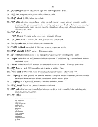 120
2012. עַנ ֵה Jená; prob. de der. for.; Jena, un lugar apar. en Mesopotamia:—Hena.
2013. ה ָס ָה jasá; raíz prim.; callar, hacer callar:—silencio, callar.
2014. ה ָג ֻפ ֲה jafugá; de 6313; relajación:—alivio.
2015. ְך ַפ ָה jafák; raíz prim.; volverse hacia o sobre; por impl. cambiar, voltear, retornar, pervertir:—asolar,
aspecto, cambiar, conmover, contrario, convertir, -se, dar, destruir, devolver, dar la espalda, inquirir, al
lado, mudar, mullir, pasar, perverso, pervertir, retroceder, revolver, rodar, sobrevenir, trastornar,
voltear, volver, vuelta.
2016. ְך ֶפ ֶה jéfek; o
ְך ֶפ ֵה jéfek; de 2015; una vuelta, i.e. reverso:—contrario, diferente.
2017. ְך ֶֹפה jófek; de 2015; trastorno, i.e. (abstr.) perversidad:—perversidad.
2018. ה ָכ ֵפ ֲה jafeká; fem. de 2016; destrucción:—destrucción.
2019. ְך ַפּ ְכ ַפ ֲה jafakpák; por redupl. de 2015; muy perverso:—perverso, torcido.
2020. ה ָל ָצּ ַה jatstsalá; de 5337; rescate:—liberación, respiro.
2021. ן ֶֹצה jótsen; de una raíz que no se usa sign. apar. ser agudo o fuerte; arma de guerra:—carro.
2022. ר ַה jar; forma abrev. de 2042; monte o cordillera de colinas (a veces usado fig.):—colina, ladera, montaña,
montañosa, monte.
2023. ֹרה Jor; otra forma de 2022; montaña; Jor, nombre de un pico en Idumea y de otro en Siria:—Hor.
2024. א ָר ָה Jará; tal vez de 2022; montañoso; Jara, región de Media:—Hara.
2025. ל ֵא ְר ַה jarél; de 2022 y 410; monte de Dios; fig. altar de holocaustos:—altar. Comp. 739.
2026. ג ַר ָה jarág; raíz prim.; golpear con intención de matar:—aniquilar, asesinar, dar muerte, deshacer, destruir,
hacer morir, herir, matador, matanza, matar, morir, muerte, muerto, yacer.
2027. ג ֶר ֶה jéreg; de 2026; masacre, matanza:—matanza, mortandad, muerte.
2028. ה ָג ֵר ֲה jaregá; fem. de 2027; masacre, matanza:—matanza.
2029. ה ָר ָה jará; raíz prim.; estar (o quedar) encinta, concebir (lit. o fig.):—concebir, (estar, mujer) encinta,
engendrar, mirar, progenitor.
2030. ה ֶר ָה jaré; o
impl. implicado
implicación
redupl. reduplicado
reduplicación
abrev. abreviado,
abreviatura
fig. figurado
figuradamente
Comp. comparar
comparación
comparativo
comparativamente
lit. literal
literalmente