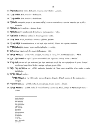 13
11. דּוֹן ַב ֲא abaddón; intens. de 6; abst. perecer; concr. Hades:—Abadón.
12. ן ָד ְב ַא abdán; de 6; perecer:—destrucción.
13. ן ָד ְב ָא obdán; de 6; perecer:—destrucción.
14. ה ָב ָא abá; raíz prim.; respirar con, es decir (fig.) mostrar asentimiento:—querer, hacer (lo que te pide),
consentir.
15. ה ֶב ָא abé; de 14; anhelar:—desear, deseo.
16. ה ֶב ֵא ebé; de 14 (en el sentido de inclinarse hacia); papiro:—veloz.
17. בוֹי ֲא abói; de 14 (en el sentido de desear); querer:—dolor.
18. בוּס ֵא ebús; de 75; pesebrera o establo:—granero, pesebre.
19. ה ָח ְב ִא ibkjá; de una raíz que no se usa (apar. sign. voltear); blandir una espada:—espanto.
20. ַיח ִטּ ַב ֲא abatiakj; de der. incier.; melón (solo plur.):—melón.
21. י ִב ֲא Abí; de 1; paternal; Abí, madre de Ezequías:—Abí.
22. ל ֵיא ִב ֲא Abiel; de 1 y 410; padre (es decir, poseedor) de Dios; Abiel, nombre de dos isr.:—Abiel.
23. ף ָס ָיא ִב ֲא Abiasaf; de 1 y 622; padre de asamblea (i.e. segador); Abiasaf, un isr.:—Abiasaf.
24. יב ִב ָא abib; de una raíz que no se usa (que sign. ser tierno); verde, i.e. una espiga joven de grano; de aquí,
nombre del mes Abib o Nisán:—espiga, espigada, grano, Abib.
25. עוֹן ְב ִג י ִב ֲא Abí Gibon; de 1 y 1391; padre (i.e. fundador) de Gibón; padre de Gibón, tal vez un isr.:—padre
de Gabaón.
26. לִי ַיג ִב ֲא Abigail; o abrev.
ל ַיג ִב ֲא Abigal; de 1 y 1524; padre (fuente) de gozo; Abigail o Abigal, nombre de dos mujeres isr.:—
Abigail.
27. ן ָיד ִב ֲא Abidán; de 1 y 1777; padre de juicio (juez); Abidán, un isr.:—Abidán.
28. ע ָיד ִב ֲא Abida de 1 y 3045; padre de conocimiento (i.e. conocer); Abidá, un hijo de Abraham y Cetura:—
Abidá.
intens. intensivo
intensivamente
apar. aparente
aparentemente
sign. significado
significación
der. derivado
derivación
derivativo
derivativamente
plur. plural
isr. israelita
israelitas
i.e. es decir
abrev. abreviado,
abreviatura