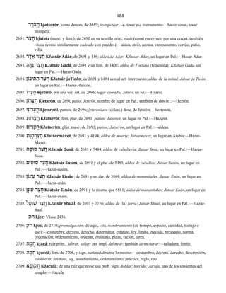 155
ר ֵֹרצ ֲח kjatsorér; como denom. de 2689; trompetear, i.e. tocar ese instrumento:—hacer sonar, tocar
trompeta.
2691. ר ֵצ ָח kjatsér (masc. y fem.); de 2690 en su sentido orig.; patio (como encerrado por una cerca); también
choza (como similarmente rodeado con paredes):—aldea, atrio, azotea, campamento, cortijo, patio,
villa.
2692. ר ָדּ ַא ר ַצ ֲח KJatsár Adár; de 2691 y 146; aldea de Adar; KJatsar-Adar, un lugar en Pal.:—Hasar-Adar.
2693. ה ָדּ ַגּ ר ַצ ֲח KJatsár Gadá; de 2691 y un fem. de 1408; aldea de Fortuna (femenina); KJatsar Gadá, un
lugar en Pal.:—Hazar-Gada.
2694. יכוֹן ִתּ ַה ר ַצ ֲח KJatsár jaTicón; de 2691 y 8484 con el art. interpuesto; aldea de la mitad; Jatsar ja Ticón,
un lugar en Pal.:—Hazar-Haticón.
2695. רוֹ ְצ ֶח Kjetsró; por una var. ort. de 2696; lugar cerrado; Jetsro, un isr.:—Hezrai.
2696. רוֹן ְצ ֶח Kjetsrón; de 269l; patio; Jetsrón, nombre de lugar en Pal.; también de dos isr.:—Hezrón.
2697. י ִרוֹנ ְצ ֶח kjetsroní; patron. de 2696; jetsronita o (colect.) desc. de Jetsrón:—hezronita.
2698. רוֹת ֵצ ֲח KJatserót; fem. plur. de 2691; patios; Jatserot, un lugar en Pal.:—Hazerot.
2699. ים ִר ֵצ ֲח KJatserím; plur. masc. de 2691; patios; Jatserim, un lugar en Pal.:—aldeas.
2700. ת ֶו ָמ ְר ַצ ֲח KJatsarmávet; de 2691 y 4194; aldea de muerte; Jatsarmavet, un lugar en Arabia:—Hazar-
Mavet.
2701. ה ָסוּס ר ַצ ֲח KJatsár Susá; de 2691 y 5484; aldea de caballería; Jatsar Susa, un lugar en Pal.:—Hazar-
Susa.
2702. ים ִסוּס ר ַצ ֲח KJatsár Susím; de 2691 y el plur. de 5483; aldea de caballos; Jatsar Susim, un lugar en
Pal.:—Hazar-susim.
2703. ינוֹן ֵע ר ַצ ֲח KJatsár Einán; de 2691 y un der. de 5869; aldea de manantiales; Jatsar Enán, un lugar en
Pal.:—Hazar-enán.
2704. ן ָינ ֵע ר ַצ ֲח KJatsár Einán; de 2691 y lo mismo que 5881; aldea de manantiales; Jatsar Enán, un lugar en
Pal.:—Hazar-enam.
2705. ל ָשׁוּע ר ַצ ֲח KJatsár Shuál; de 2691 y 7776; aldea de (la) zorra; Jatsar Shual, un lugar en Pal.:—Hazar-
Sual.
ק ֵח kjec. Véase 2436.
2706. ֹקח kjoc; de 2710; promulgación; de aquí, cita, nombramiento (de tiempo, espacio, cantidad, trabajo o
uso):—costumbre, decreto, derecho, determinar, estatuto, ley, límite, medida, necesario, norma,
ordenación, ordenamiento, ordenar, ordinaria, plazo, ración, tarea.
2707. ה ָק ָח kjacá; raíz prim.; labrar, tallar; por impl. delinear; también atrincherar:—talladura, límite.
2708. ה ָקּ ֻח kjuccá; fem. de 2706, y sign. sustancialmente lo mismo:—costumbre, decreto, derecho, descripción,
establecer, estatuto, ley, mandamiento, ordenamiento, práctica, regla, rito.
2709. א ָקוּפ ֲח KJacufá; de una raíz que no se usa prob. sign. doblar; torcido; Jacufa, uno de los sirvientes del
templo:—Hacufa.