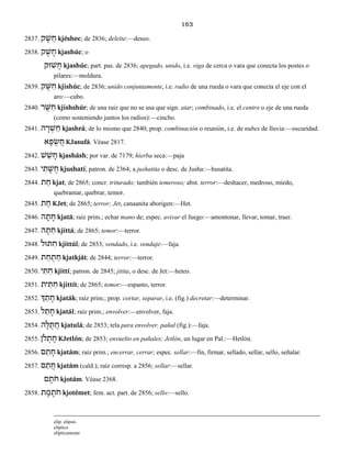 163
2837. ‫ק‬ ֶ‫שׁ‬ ֵ‫ח‬ kjéshec; de 2836; deleite:—deseo.
2838. ‫ק‬ ֻ‫שׁ‬ ָ‫ח‬ kjashúc; o
‫שׁוּק‬ ָ‫ח‬ kjashúc; part. pas. de 2836; apegado, unido, i.e. viga de cerca o vara que conecta los postes o
pilares:—moldura.
2839. ‫ק‬ ֻ‫שּׁ‬ ִ‫ח‬ kjishúc; de 2836; unido conjuntamente, i.e. radio de una rueda o vara que conecta el eje con el
aro:—cubo.
2840. ‫ר‬ ֻ‫שּׁ‬ ִ‫ח‬ kjishshúr; de una raíz que no se usa que sign. atar; combinado, i.e. el centro o eje de una rueda
(como sosteniendo juntos los radios):—cincho.
2841. ‫ה‬ ָ‫ר‬ ְ‫שׁ‬ ַ‫ח‬ kjashrá; de lo mismo que 2840; prop. combinación o reunión, i.e. de nubes de lluvia:—oscuridad.
‫א‬ ָ‫פ‬ ֻ‫שׂ‬ ֲ‫ח‬ KJasufá. Véase 2817.
2842. ‫שׁ‬ ַ‫שׁ‬ ָ‫ח‬ kjashásh; por var. de 7179; hierba seca:—paja
2843. ‫י‬ ִ‫ת‬ ָ‫שׁ‬ ֻ‫ח‬ kjushatí; patron. de 2364; a jushatita o desc. de Jusha:—husatita.
2844. ‫ת‬ ַ‫ח‬ kjat; de 2865; concr. triturado; también temeroso; abst. terror:—deshacer, medroso, miedo,
quebrantar, quebrar, temor.
2845. ‫ת‬ ֵ‫ח‬ KJet; de 2865; terror; Jet, canaanita aborigen:—Het.
2846. ‫ה‬ ָ‫ת‬ ָ‫ח‬ kjatá; raíz prim.; echar mano de; espec. avivar el fuego:—amontonar, llevar, tomar, traer.
2847. ִ‫ח‬‫ה‬ ָ‫תּ‬ kjittá; de 2865; temor:—terror.
2848. ‫תּוּל‬ ִ‫ח‬ kjittúl; de 2853; vendado, i.e. vendaje:—faja.
2849. ‫ת‬ ַ‫ח‬ ְ‫ת‬ ַ‫ח‬ kjatkját; de 2844; terror:—terror.
2850. ‫י‬ ִ‫תּ‬ ִ‫ח‬ kjittí; patron. de 2845; jitita, o desc. de Jet:—heteo.
2851. ‫ית‬ ִ‫תּ‬ ִ‫ח‬ kjittít; de 2865; temor:—espanto, terror.
2852. ‫ְך‬ ַ‫ת‬ ָ‫ח‬ kjaták; raíz prim.; prop. cortar, separar, i.e. (fig.) decretar:—determinar.
2853. ‫ל‬ ַ‫ת‬ ָ‫ח‬ kjatál; raíz prim.; envolver:—envolver, faja.
2854. ‫ה‬ ָ‫לּ‬ ֻ‫ת‬ ֲ‫ח‬ kjatulá; de 2853; tela para envolver, pañal (fig.):—faja.
2855. ‫ֹלן‬ ְ‫ת‬ ֶ‫ח‬ KJetlón; de 2853; envuelto en pañales; Jetlón, un lugar en Pal.:—Hetlón.
2856. ‫ם‬ ַ‫ת‬ ָ‫ח‬ kjatám; raíz prim.; encerrar, cerrar; espec. sellar:—fin, firmar, sellado, sellar, sello, señalar.
2857. ‫ם‬ ַ‫ת‬ ֲ‫ח‬ kjatám (cald.); raíz corresp. a 2856; sellar:—sellar.
‫ם‬ ָ‫ֹת‬‫ח‬ kjotám. Véase 2368.
2858. ‫ת‬ ֶ‫מ‬ ֶ‫ֹת‬‫ח‬ kjotémet; fem. act. part. de 2856; sello:—sello.
elip. elipsis
elíptico
elípticamente
 