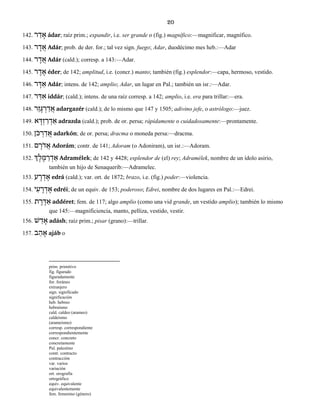 20
142. ר ַד ָא ádar; raíz prim.; expandir, i.e. ser grande o (fig.) magnífico:—magnificar, magnífico.
143. ר ָד ֲא Adár; prob. de der. for.; tal vez sign. fuego; Adar, duodécimo mes heb.:—Adar
144. ר ָד ֲא Adár (cald.); corresp. a 143:—Adar.
145. ר ֶד ֶא éder; de 142; amplitud, i.e. (concr.) manto; también (fig.) esplendor:—capa, hermoso, vestido.
146. ר ָדּ ַא Adár; intens. de 142; amplio; Adar, un lugar en Pal.; también un isr.:—Adar.
147. ר ַדּ ִא iddár; (cald.); intens. de una raíz corresp. a 142; amplio, i.e. era para trillar:—era.
148. רֵז ָגּ ְר ַד ֲא adargazér (cald.); de lo mismo que 147 y 1505; adivino jefe, o astrólogo:—juez.
149. א ָדְּז ַר ְד ַא adrazda (cald.); prob. de or. persa; rápidamente o cuidadosamente:—prontamente.
150. ֹןכּ ְר ַד ֲא adarkón; de or. persa; dracma o moneda persa:—dracma.
151. ם ָֹרד ֲא Adorám; contr. de 141; Adoram (o Adoniram), un isr.:—Adoram.
152. ְך ֶל ֶמּ ַר ְד ַא Adramélek; de 142 y 4428; esplendor de (el) rey; Adramélek, nombre de un ídolo asirio,
también un hijo de Senaquerib:—Adramelec.
153. ע ָר ְד ֶא edrá (cald.); var. ort. de 1872; brazo, i.e. (fig.) poder:—violencia.
154. י ִע ֶר ְד ֶא edréi; de un equiv. de 153; poderoso; Edrei, nombre de dos lugares en Pal.:—Edrei.
155. ת ֶר ֶדּ ַא addéret; fem. de 117; algo amplio (como una vid grande, un vestido amplio); también lo mismo
que 145:—magnificiencia, manto, pelliza, vestido, vestir.
156. שׁ ַד ָא adásh; raíz prim.; pisar (grano):—trillar.
157. ב ַה ָא ajáb o
prim. primitivo
fig. figurado
figuradamente
for. foráneo
extranjero
sign. significado
significación
heb. hebreo
hebraísmo
cald. caldeo (arameo)
caldeísmo
(arameísmo)
corresp. correspondiente
correspondientemente
concr. concreto
concretamente
Pal. palestino
contr. contracto
contracción
var. varios
variación
ort. orografía
ortográfico
equiv. equivalente
equivalentemente
fem. femenino (género)
