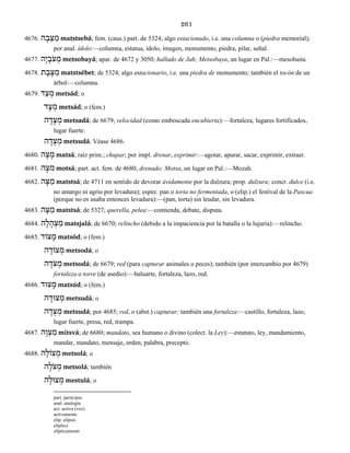 261
4676. ה ָב ֵצּ ַמ matstsebá; fem. (caus.) part. de 5324; algo estacionado, i.e. una columna o (piedra memorial);
por anal. ídolo:—columna, estatua, ídolo, imagen, monumento, piedra, pilar, señal.
4677. הָי ָֹבצ ְמ metsobayá; apar. de 4672 y 3050; hallado de Jah; Metsobaya, un lugar en Pal.:—mesobaita.
4678. ת ֶב ֶצּ ַמ matstsébet; de 5324; algo estacionario, i.e. una piedra de monumento; también el tocón de un
árbol:—columna.
4679. ד ַצ ְמ metsád; o
ד ָצ ְמ metsád; o (fem.)
ה ָד ָצ ְמ metsadá; de 6679; velocidad (como emboscada encubierta):—fortaleza, lugares fortificados,
lugar fuerte.
ה ָד ֻצ ְמ metsudá. Véase 4686.
4680. ה ָצ ָמ matsá; raíz prim.; chupar; por impl. drenar, exprimir:—agotar, apurar, sacar, exprimir, extraer.
4681. ה ָמצ motsá; part. act. fem. de 4680; drenado; Motsa, un lugar en Pal.:—Mozah.
4682. ה ָצּ ַמ matstsá; de 4711 en sentido de devorar ávidamente por la dulzura; prop. dulzura; concr. dulce (i.e.
no amargo ni agrio por levadura); espec. pan o torta no fermentada, o (elip.) el festival de la Pascua
(porque no es usaba entonces levadura):—(pan, torta) sin leudar, sin levadura.
4683. ה ָצּ ַמ matstsá; de 5327; querella, pelea:—contienda, debate, disputa.
4684. ה ָל ָה ְצ ַמ matsjalá; de 6670; relincho (debido a la impaciencia por la batalla o la lujuria):—relincho.
4685. צוֹד ָמ matsód; o (fem.)
ה ָצוֹד ְמ metsodá; o
ה ָֹדצ ְמ metsodá; de 6679; red (para capturar animales o peces); también (por intercambio por 4679)
fortaleza o torre (de asedio):—baluarte, fortaleza, lazo, red.
4686. ָמצוּד matsúd; o (fem.)
ה ָצוּד ְמ metsudá; o
ה ָד ֻצ ְמ metsudá; por 4685; red, o (abst.) capturar; también una fortaleza:—castillo, fortaleza, lazo,
lugar fuerte, presa, red, trampa.
4687. ה ָו ְצ ִמ mitsvá; de 6680; mandato, sea humano o divino (colect. la Ley):—estatuto, ley, mandamiento,
mandar, mandato, mensaje, orden, palabra, precepto.
4688. ה ָצוֹל ְמ metsolá; o
ה ָֹלצ ְמ metsolá; también
ה ָצוּל ְמ mestulá; o
part. participio
anal. analogía
act. activa (voz)
activamente
elip. elipsis
elíptico
elípticamente