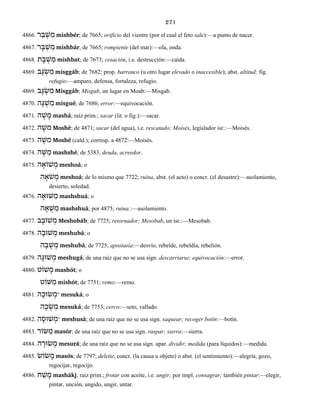 271
4866. ר ֵבּ ְשׁ ִמ mishbér; de 7665; orificio del vientre (por el cual el feto sale):—a punto de nacer.
4867. ר ָבּ ְשׁ ִמ mishbár; de 7665; rompiente (del mar):—ola, onda.
4868. ְשׁ ִמת ָבּ mishbat; de 7673; cesación, i.e. destrucción:—caída.
4869. ב ָגּ ְשׂ ִמ misggáb; de 7682; prop. barranco (u otro lugar elevado o inaccesible); abst. altitud; fig.
refugio:—amparo, defensa, fortaleza, refugio.
4869. ב ָגּ ְשׂ ִמ Misggáb; Misgab, un lugar en Moab:—Misgab.
4870. ה ֶגּ ְשׁ ִמ misgué; de 7686; error:—equivocación.
4871. ה ָשׁ ָמ mashá; raíz prim.; sacar (lit. o fig.):—sacar.
4872. ה ֶמשׁ Moshé; de 4871; sacar (del agua), i.e. rescatado; Moisés, legislador isr.:—Moisés.
4873. ה ֶמשׁ Moshé (cald.); corresp. a 4872:—Moisés.
4874. ה ֶשּׁ ַמ mashshé; de 5383; deuda, acreedor.
4875. ה ָשׁוֹא ְמ meshoá; o
ה ָֹאשׁ ְמ meshoá; de lo mismo que 7722; ruina, abst. (el acto) o concr. (el desastre):—asolamiento,
desierto, soledad.
4876. ה ָשּׁוּא ַמ mashshuá; o
ה ָא ֻשּׁ ַמ mashshuá; por 4875; ruina.:—asolamiento.
4877. ב ָשׁוֹב ְמ Meshobáb; de 7725; retornador; Mesobab, un isr.:—Mesobab.
4878. ה ָשׁוּב ְמ meshubá; o
ה ָב ֻשׁ ְמ meshubá; de 7725; apostasía:—desvío, rebelde, rebeldía, rebelión.
4879. ה ָשׁוּגּ ְמ meshugá; de una raíz que no se usa sign. descarriarse; equivocación:—error.
4880. שׁוֹט ָמ mashót; o
שּׁוֹט ִמ mishót; de 7751; remo:—remo.
4881. ה ָשׂוּכ ְמ° mesuká; o
ה ָכ ֻשׂ ְמ mesuká; de 7753; cerco:—seto, vallado.
4882. ה ָשׁוּס ְמ° meshusá; de una raíz que no se usa sign. saquear; recoger botín:—botín.
4883. שּׂוֹר ַמ masór; de una raíz que no se usa sign. raspar; sierra:—sierra.
4884. ה ָשׂוּר ְמ mesurá; de una raíz que no se usa sign. apar. dividir; medida (para líquidos):—medida.
4885. שׂוֹשׂ ָמ masós; de 7797; deleite, concr. (la causa u objeto) o abst. (el sentimiento):—alegría, gozo,
regocijar, regocijo.
4886. ח ַשׁ ָמ mashákj; raíz prim.; frotar con aceite, i.e. ungir; por impl. consagrar; también pintar:—elegir,
pintar, unción, ungido, ungir, untar.