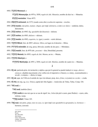 278
4983. הָי ְנ ַתּ ַמ Matanyá; o
הוָּי ְנ ַתּ ַמ Matanyáju; de 4976 y 3050; regalo de Jah; Matanías, nombre de diez isr.:—Matanías.
םִי ַנ ְת ָמ motnáim. Véase 4975.
4984. א ֵשּׂ ַנ ְת ִמ mitnassé; de 5375; (usado como abst.) exaltación suprema:—excelso.
4985. ק ַת ָמ matác; raíz prim.; mamar, chupar, por impl. deleitarse, o (intr.) ser dulce:—endulzar, dulce,
dulcemente.
4986. ק ֶת ֶמ métec; de 4985; fig. agradable (de discurso):—dulzura.
4987. ק ֶֹתמ mótec; de 4985; dulzura:—dulzura.
4988. ק ָת ָמ matác; de 4985; exquisito, i.e. (gen.) comida:—sentir dulzura.
4989. ה ָק ְת ִמ Mitcá; fem. de 4987; dulzura; Mitca, un lugar en el desierto:—Mitca.
4990. ת ָד ְר ְת ִמ mitredát; de orig. persa; Mitredat, nombre de dos pers.:—Mitrídates.
4991. ת ָתּ ַמ matát; fem. de 4976 abr.; presente:—don, liberalidad, presente.
4992. ה ָתּ ַתּ ַמ Matatá; for 4993; regalo de Jah; Matata, un isr.:—Matata.
4993. הָי ְת ִתּ ַמ Matityá; o
הוָּי ְת ִתּ ַמ Matityáju; de 4991 y 3050; regalo de Jah; Matitías, nombre de cuatro isr.:—Matatías.
נ
4994. אָנ ná; partícula prim. de incitación y súplica, que por lo general se puede traducir te ruego, ahora o
entonces; añadida mayormente a los verbos (en el imperativo o futuro), o a interj., ocasionalmente a
un adv. o conjunc.:—ahora, te ruego.
4995. אָנ ná; apar. de 5106 en el sentido de rigor de rehusar; prop. duro, firme, i.e.(carne) no cocida :—cruda.
4996. אֹ נ Nó; de orig. eg.; (i.e. Tebas), capital del Alto Egipto:—Amón dios de Tebas, Tebas. Comp. 528.
4997. אדֹ נ nod; o
אודֹ נ nod; también (fem.)
ה ָאדֹ נ nodá;de una raíz que no se usa de signif. inc.; bolsa (de piel o cuero, para fluidos):—cuero, odre,
redoma, vasija.
י ִר ָדּ ְאֶנ nedarí. Véase 142.
4998. ה ָא ָנ naá; raíz prim.; prop. estar en casa, i.e. (por impl.) ser agradable (o apropiado), i.e. hermoso:—
hermoso, convenir.
pers. persa
Persia
abr. abreviado,
abreviatura
interj. interjección
conjunc. conjunción
inc. incierto
