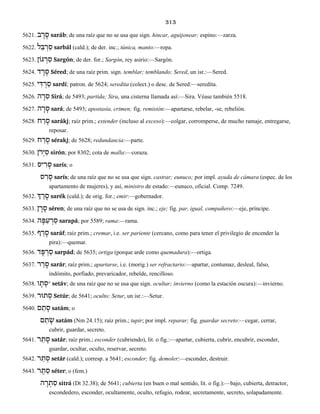 313
5621. ב ָר ָס saráb; de una raíz que no se usa que sign. hincar, aguijonear; espino:—zarza.
5622. ל ַבּ ְר ַס sarbál (cald.); de der. inc.; túnica, manto:—ropa.
5623. גּוֹן ְר ַס Sargón; de der. for.; Sargón, rey asirio:—Sargón.
5624. ד ֶר ֶס Séred; de una raíz prim. sign. temblar; temblando; Sered, un isr.:—Sered.
5625. י ִדּ ְר ַס sardí; patron. de 5624; seredita (colect.) o desc. de Sered:—seredita.
5626. ה ָר ִס Sirá; de 5493; partida; Sira, una cisterna llamada así:—Sira. Véase también 5518.
5627. ה ָר ָס sará; de 5493; apostasía, crimen; fig. remisión:—apartarse, rebelar, -se, rebelión.
5628. ח ַר ָס sarákj; raíz prim.; extender (incluso al exceso):—colgar, corromperse, de mucho ramaje, entregarse,
reposar.
5629. ח ַר ֶס sérakj; de 5628; redundancia:—parte.
5630. ֹןרְי ִס sirón; por 8302; cota de malla:—coraza.
5631. יס ִר ָס sarís; o
ס ִר ָס sarís; de una raíz que no se usa que sign. castrar; eunuco; por impl. ayuda de cámara (espec. de los
apartamento de mujeres), y así, ministro de estado:—eunuco, oficial. Comp. 7249.
5632. ְך ֵר ָס sarék (cald.); de orig. for.; emir:—gobernador.
5633. ן ֶר ֶס séren; de una raíz que no se usa de sign. inc.; eje; fig. par, igual, compañero:—eje, príncipe.
5634. ה ָפּ ַע ְר ַס sarapá; por 5589; rama:—rama.
5635. ף ַר ָס saráf; raíz prim.; cremar, i.e. ser pariente (cercano, como para tener el privilegio de encender la
pira):—quemar.
5636. ד ָפּ ְר ַס sarpád; de 5635; ortiga (porque arde como quemadura):—ortiga.
5637. ר ַר ָס sarár; raíz prim.; apartarse, i.e. (morig.) ser refractario:—apartar, contumaz, desleal, falso,
indómito, porfiado, prevaricador, rebelde, rencilloso.
5638. ו ָת ְס° setáv; de una raíz que no se usa que sign. ocultar; invierno (como la estación oscura):—invierno.
5639. תוּר ְס Setúr; de 5641; oculto; Setur, un isr.:—Setur.
5640. ם ַת ָס satám; o
ַת ָשׂם satám (Nm 24.15); raíz prim.; tupir; por impl. reparar; fig. guardar secreto:—cegar, cerrar,
cubrir, guardar, secreto.
5641. ר ַת ָס satár; raíz prim.; esconder (cubriendo), lit. o fig.:—apartar, cubierta, cubrir, encubrir, esconder,
guardar, ocultar, oculto, reservar, secreto.
5642. ר ַת ְס setár (cald.); corresp. a 5641; esconder; fig. demoler:—esconder, destruir.
5643. ר ֶת ֵס séter; o (fem.)
ה ָר ְת ִס sitrá (Dt 32.38); de 5641; cubierta (en buen o mal sentido, lit. o fig.):—bajo, cubierta, detractor,
escondedero, esconder, ocultamente, oculto, refugio, rodear, secretamente, secreto, solapadamente.